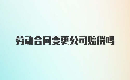 劳动合同变更公司赔偿吗