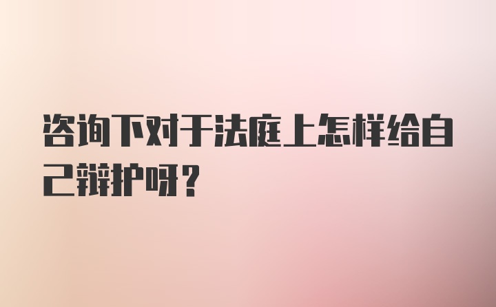 咨询下对于法庭上怎样给自己辩护呀？