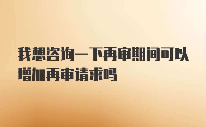 我想咨询一下再审期间可以增加再审请求吗