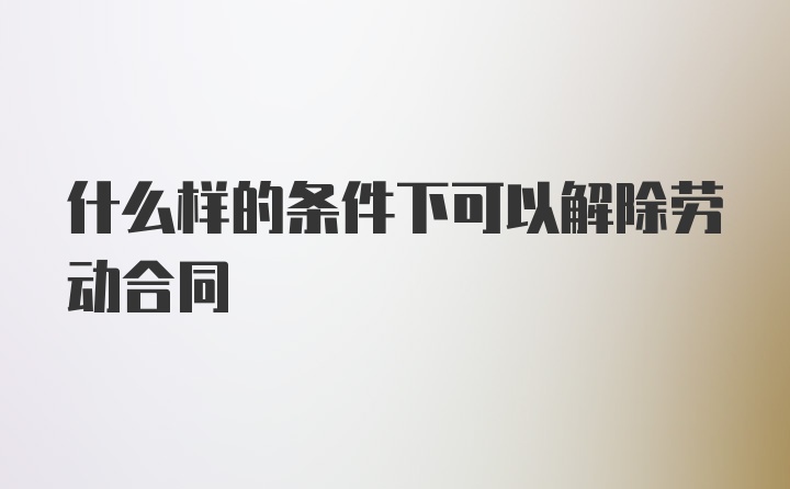 什么样的条件下可以解除劳动合同