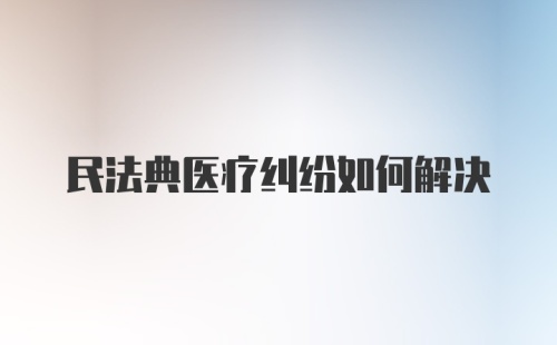 民法典医疗纠纷如何解决