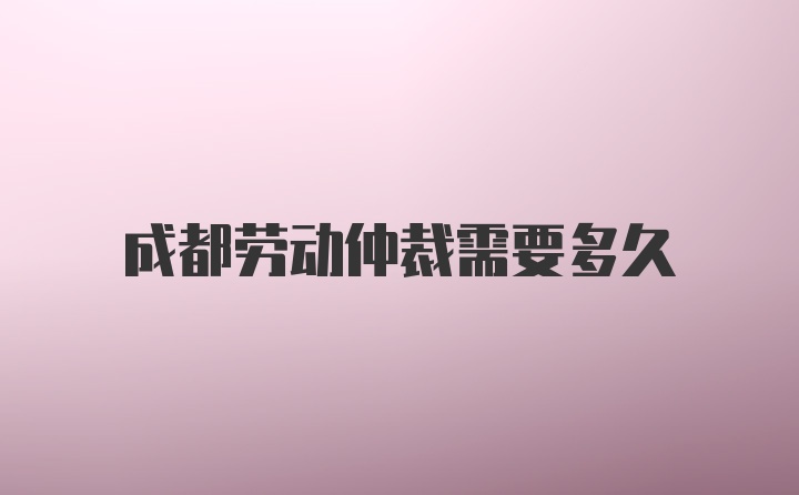 成都劳动仲裁需要多久