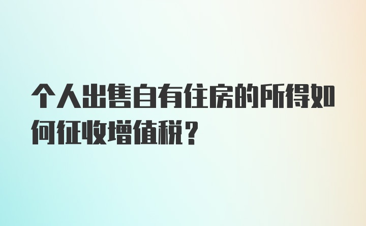 个人出售自有住房的所得如何征收增值税？