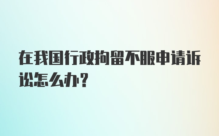 在我国行政拘留不服申请诉讼怎么办？