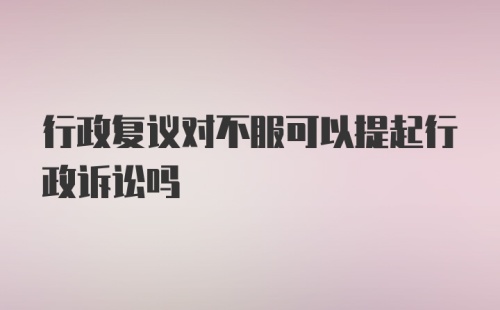 行政复议对不服可以提起行政诉讼吗