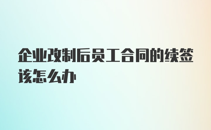 企业改制后员工合同的续签该怎么办