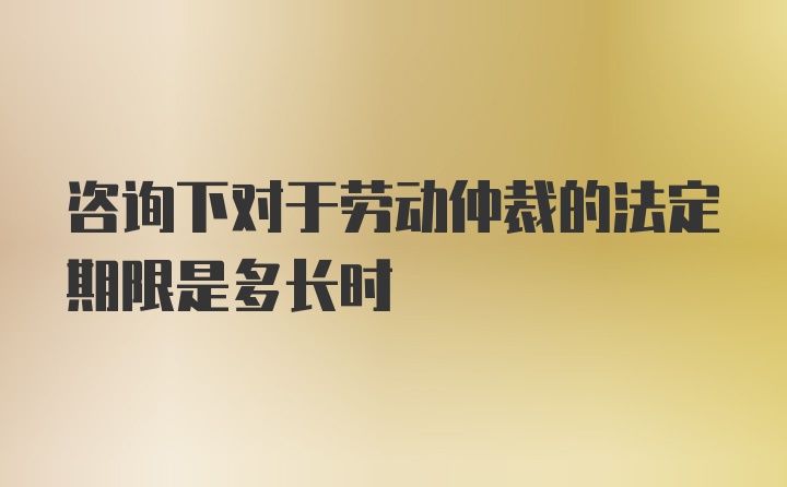 咨询下对于劳动仲裁的法定期限是多长时