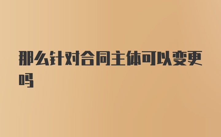 那么针对合同主体可以变更吗