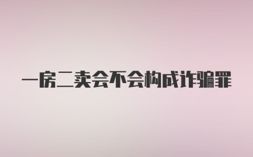 一房二卖会不会构成诈骗罪