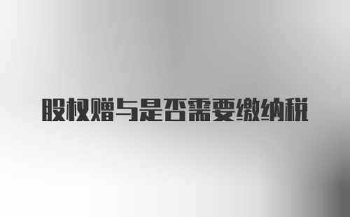 股权赠与是否需要缴纳税