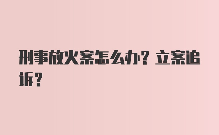 刑事放火案怎么办？立案追诉？