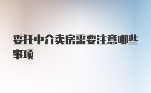 委托中介卖房需要注意哪些事项