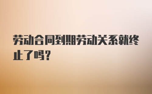 劳动合同到期劳动关系就终止了吗？