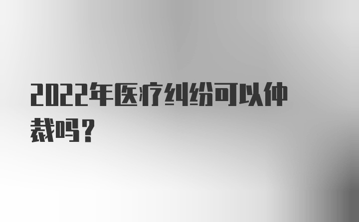 2022年医疗纠纷可以仲裁吗?