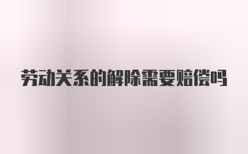 劳动关系的解除需要赔偿吗