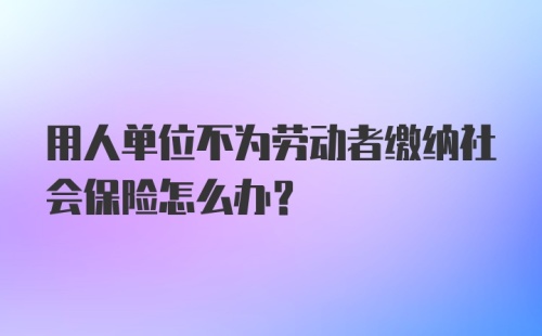 用人单位不为劳动者缴纳社会保险怎么办？