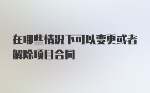 在哪些情况下可以变更或者解除项目合同