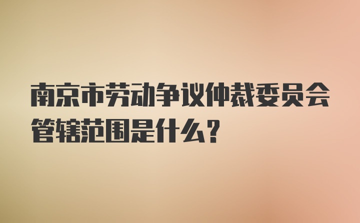 南京市劳动争议仲裁委员会管辖范围是什么？