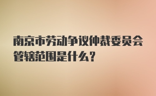 南京市劳动争议仲裁委员会管辖范围是什么？