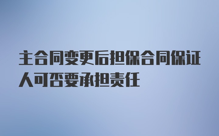 主合同变更后担保合同保证人可否要承担责任