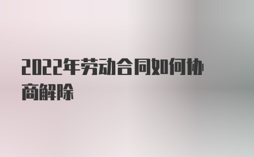 2022年劳动合同如何协商解除