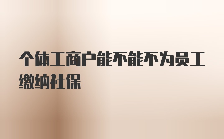 个体工商户能不能不为员工缴纳社保