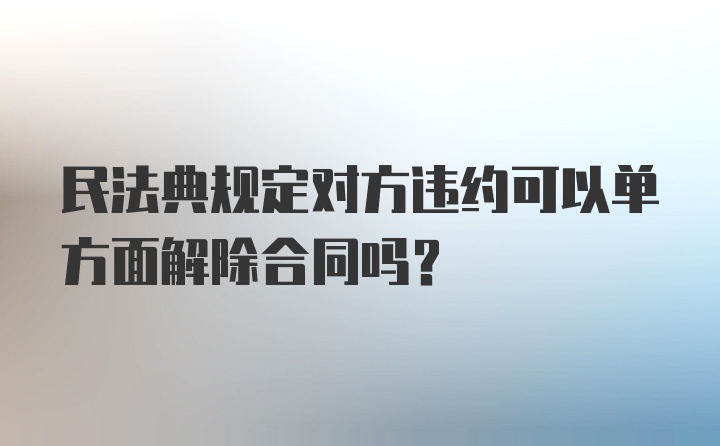 民法典规定对方违约可以单方面解除合同吗？