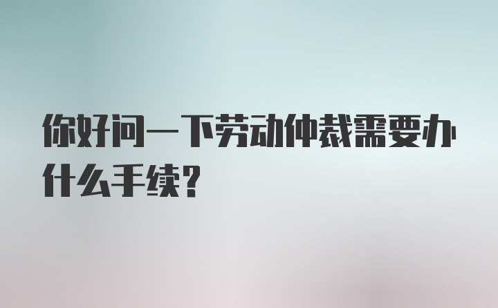 你好问一下劳动仲裁需要办什么手续？