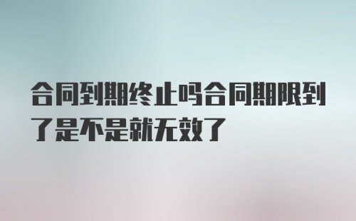 合同到期终止吗合同期限到了是不是就无效了