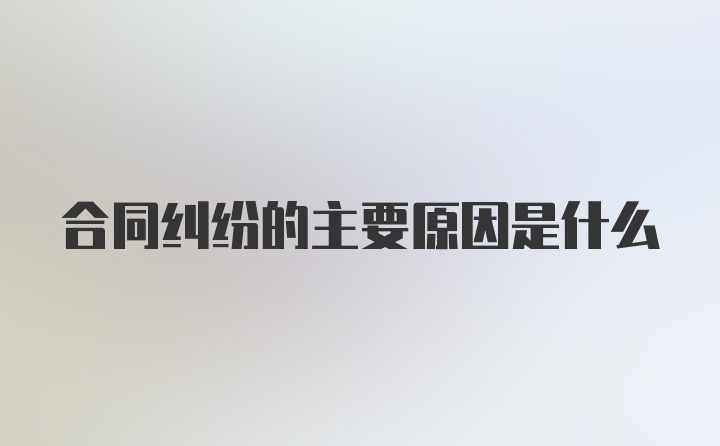 合同纠纷的主要原因是什么