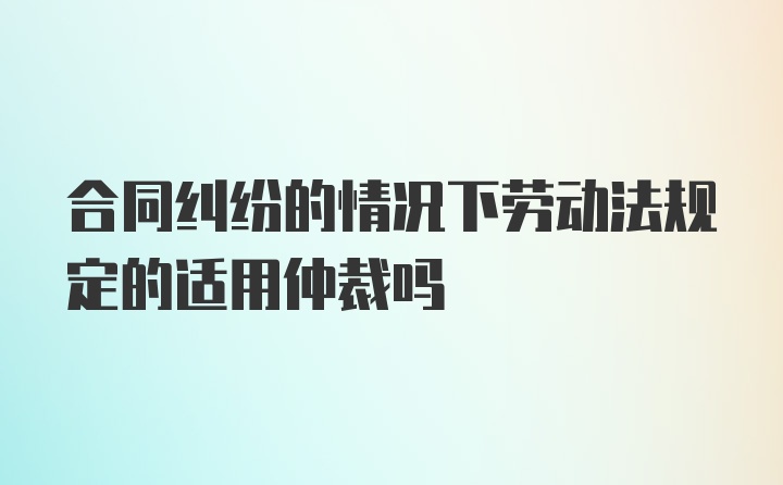 合同纠纷的情况下劳动法规定的适用仲裁吗