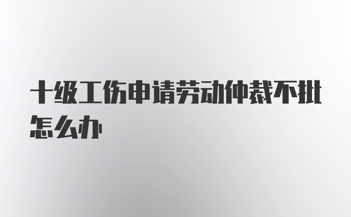 十级工伤申请劳动仲裁不批怎么办