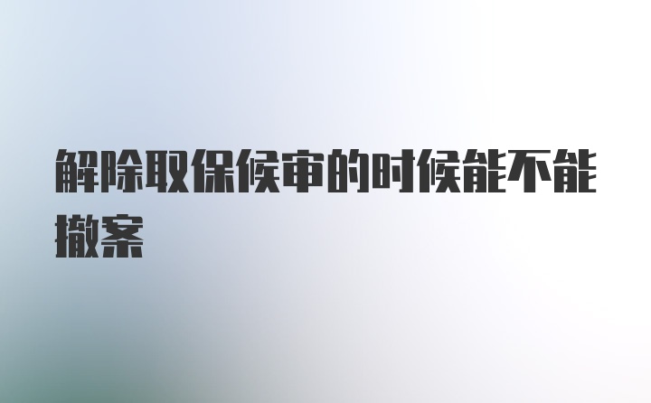 解除取保候审的时候能不能撤案