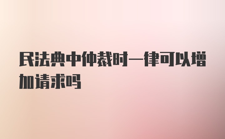 民法典中仲裁时一律可以增加请求吗