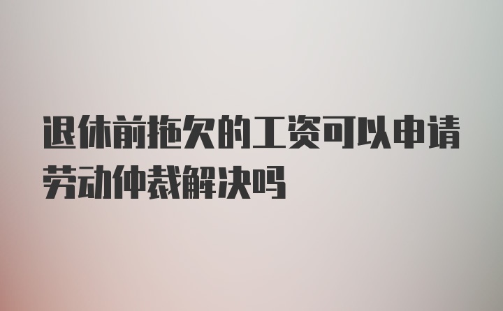 退休前拖欠的工资可以申请劳动仲裁解决吗