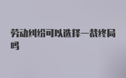 劳动纠纷可以选择一裁终局吗