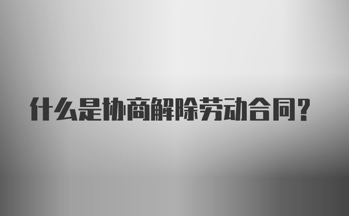 什么是协商解除劳动合同？