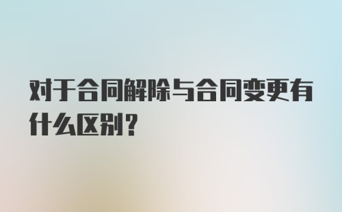 对于合同解除与合同变更有什么区别？