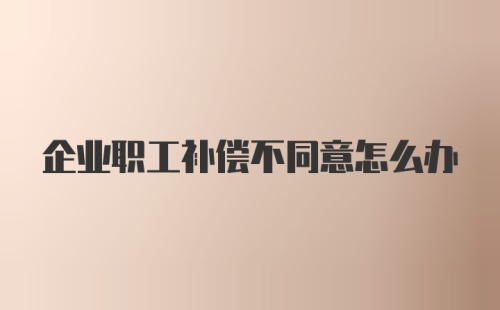 企业职工补偿不同意怎么办