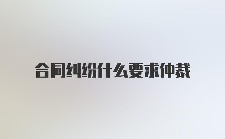 合同纠纷什么要求仲裁