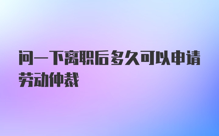 问一下离职后多久可以申请劳动仲裁