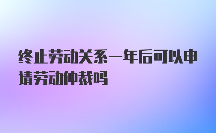 终止劳动关系一年后可以申请劳动仲裁吗