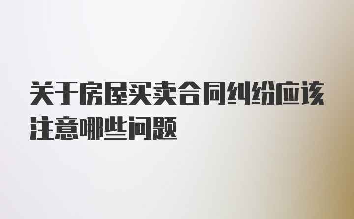 关于房屋买卖合同纠纷应该注意哪些问题