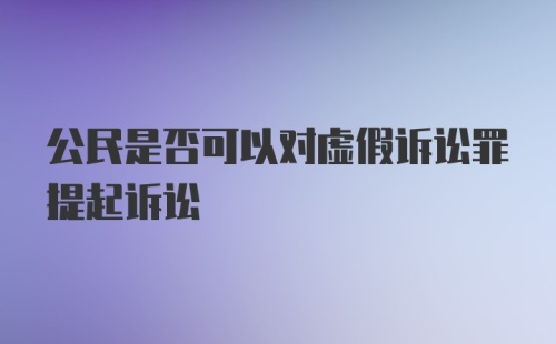 公民是否可以对虚假诉讼罪提起诉讼