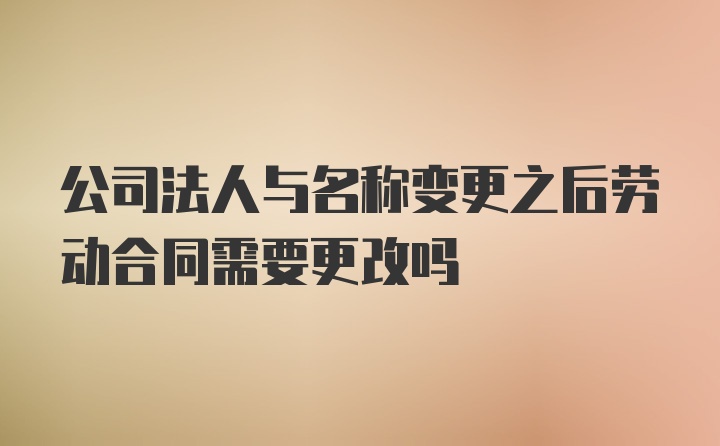 公司法人与名称变更之后劳动合同需要更改吗