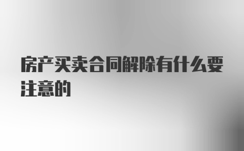 房产买卖合同解除有什么要注意的