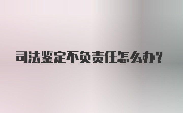 司法鉴定不负责任怎么办？