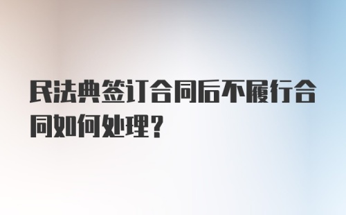 民法典签订合同后不履行合同如何处理?