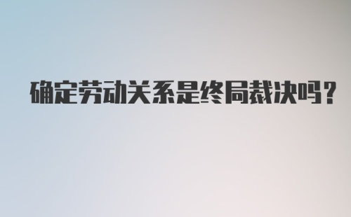 确定劳动关系是终局裁决吗？