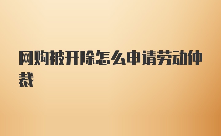 网购被开除怎么申请劳动仲裁